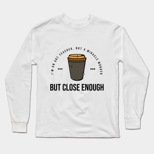 I'm an art teacher, not a miracle worker but close enough Long Sleeve T-Shirt